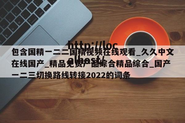 包含国精一二二国精视频在线观看_久久中文在线国产_精品免费产品综合精品综合_国产一二三切换路线转接2022的词条